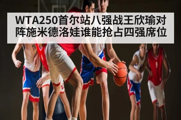 WTA250首尔站八强战王欣瑜对阵施米德洛娃谁能抢占四强席位